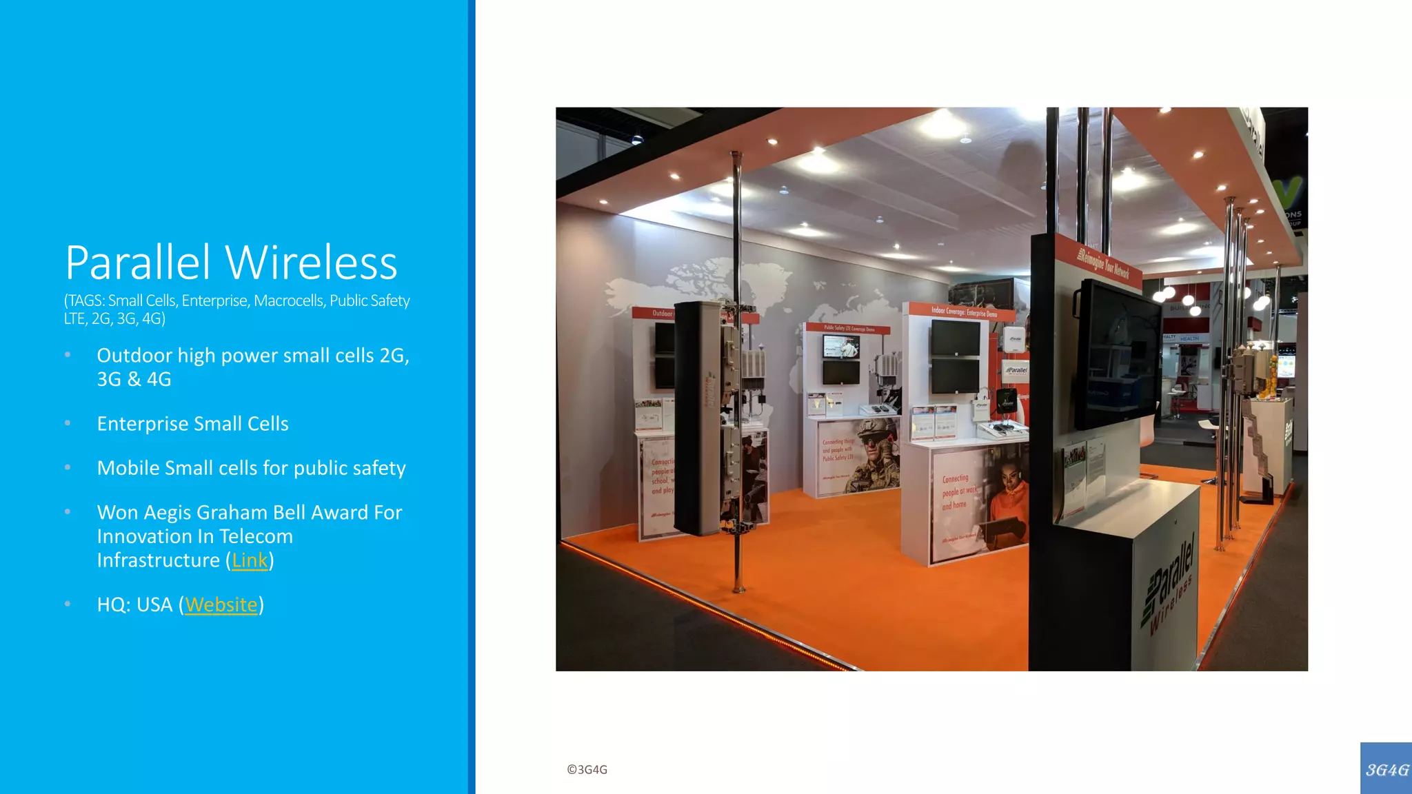 Parallel Wireless
(TAGS:SmallCells,Enterprise,Macrocells,PublicSafety
LTE,2G,3G,4G)
• Outdoor high power small cells 2G,
3G & 4G
• Enterprise Small Cells
• Mobile Small cells for public safety
• Won Aegis Graham Bell Award For
Innovation In Telecom
Infrastructure (Link)
• HQ: USA (Website)
©3G4G
 
