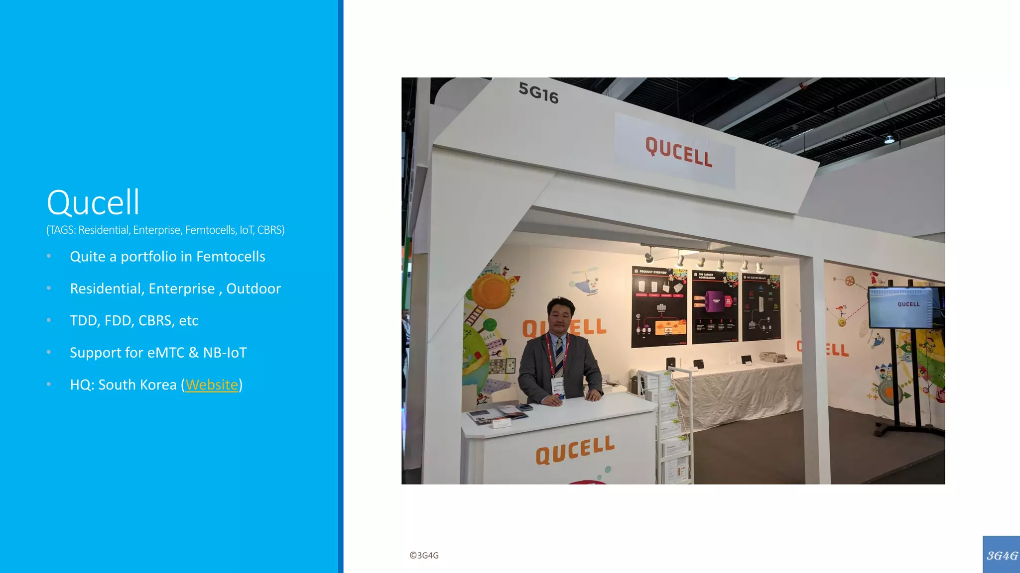 Qucell
(TAGS:Residential,Enterprise,Femtocells,IoT,CBRS)
• Quite a portfolio in Femtocells
• Residential, Enterprise , Outdoor
• TDD, FDD, CBRS, etc
• Support for eMTC & NB-IoT
• HQ: South Korea (Website)
©3G4G
 