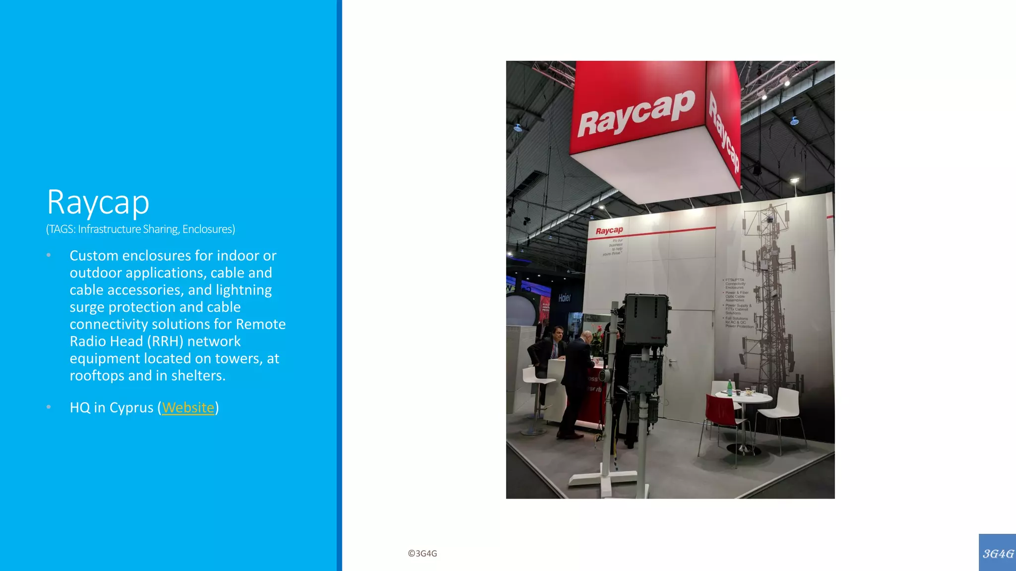 Raycap
(TAGS:InfrastructureSharing,Enclosures)
• Custom enclosures for indoor or
outdoor applications, cable and
cable accessories, and lightning
surge protection and cable
connectivity solutions for Remote
Radio Head (RRH) network
equipment located on towers, at
rooftops and in shelters.
• HQ in Cyprus (Website)
©3G4G
 