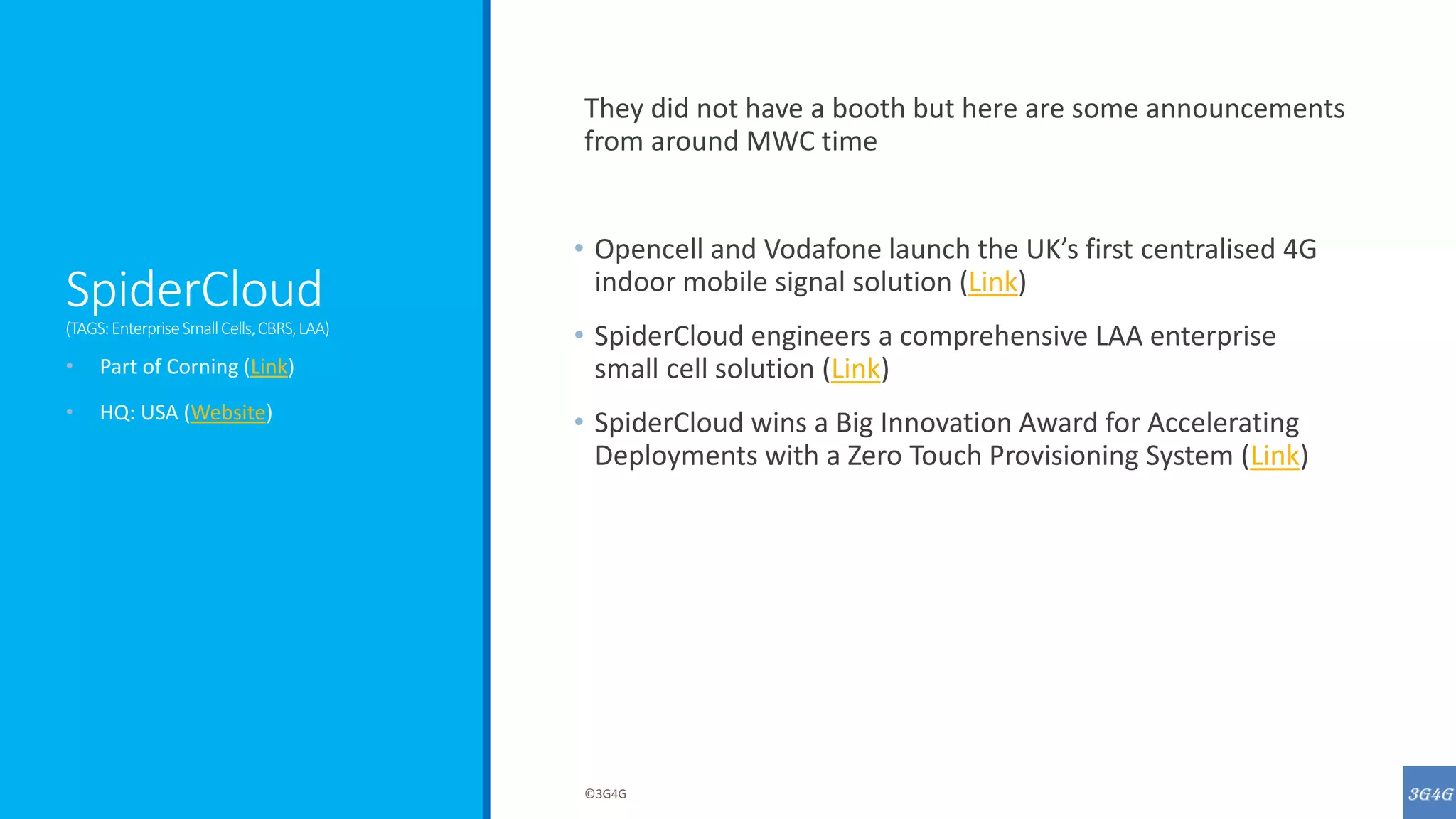 SpiderCloud
(TAGS:EnterpriseSmallCells,CBRS,LAA)
They did not have a booth but here are some announcements
from around MWC time
• Opencell and Vodafone launch the UK’s first centralised 4G
indoor mobile signal solution (Link)
• SpiderCloud engineers a comprehensive LAA enterprise
small cell solution (Link)
• SpiderCloud wins a Big Innovation Award for Accelerating
Deployments with a Zero Touch Provisioning System (Link)
• Part of Corning (Link)
• HQ: USA (Website)
©3G4G
 