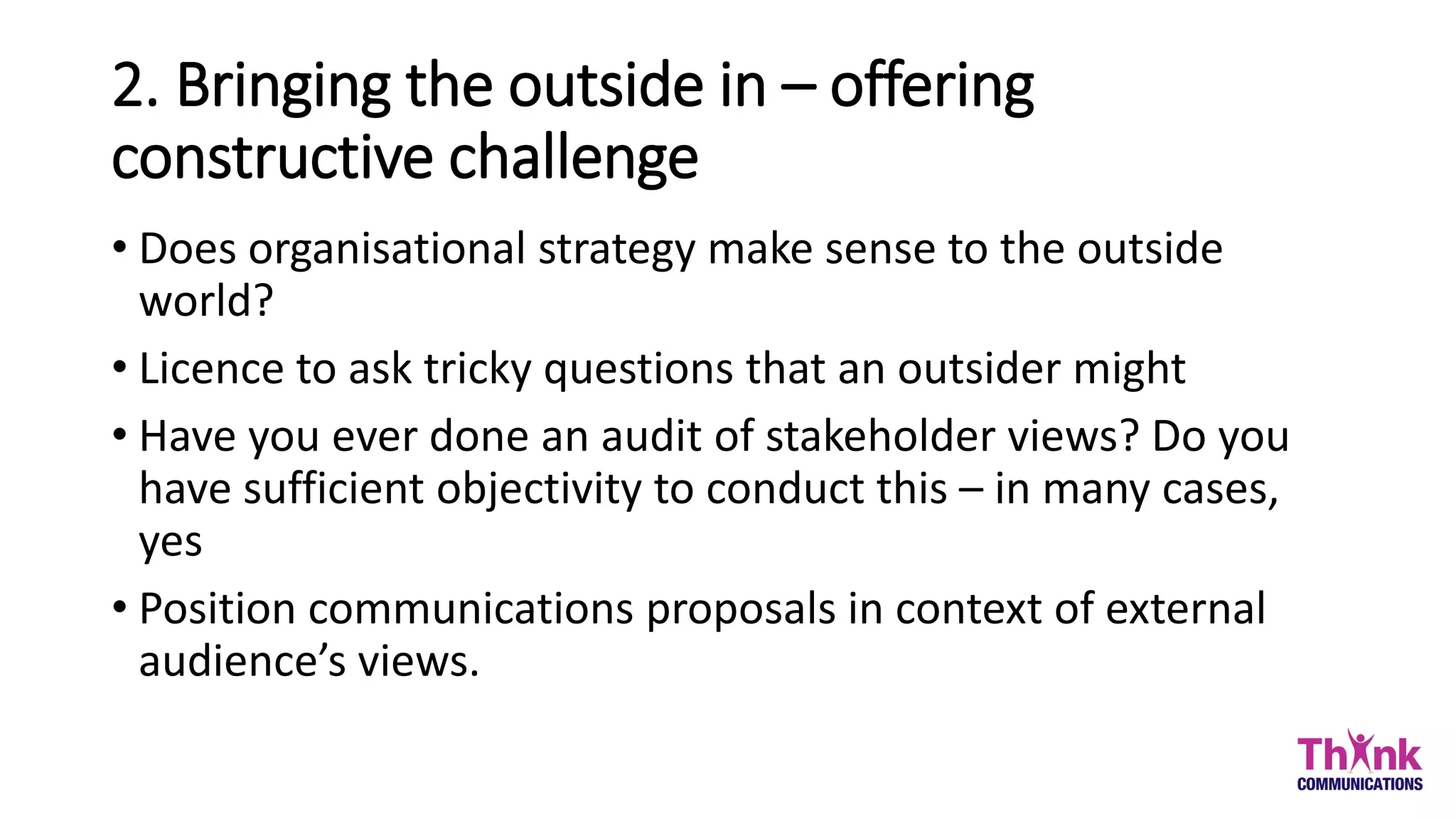 2. Bringing the outside in – offering
constructive challenge
• Does organisational strategy make sense to the outside
world?
• Licence to ask tricky questions that an outsider might
• Have you ever done an audit of stakeholder views? Do you
have sufficient objectivity to conduct this – in many cases,
yes
• Position communications proposals in context of external
audience’s views.
 