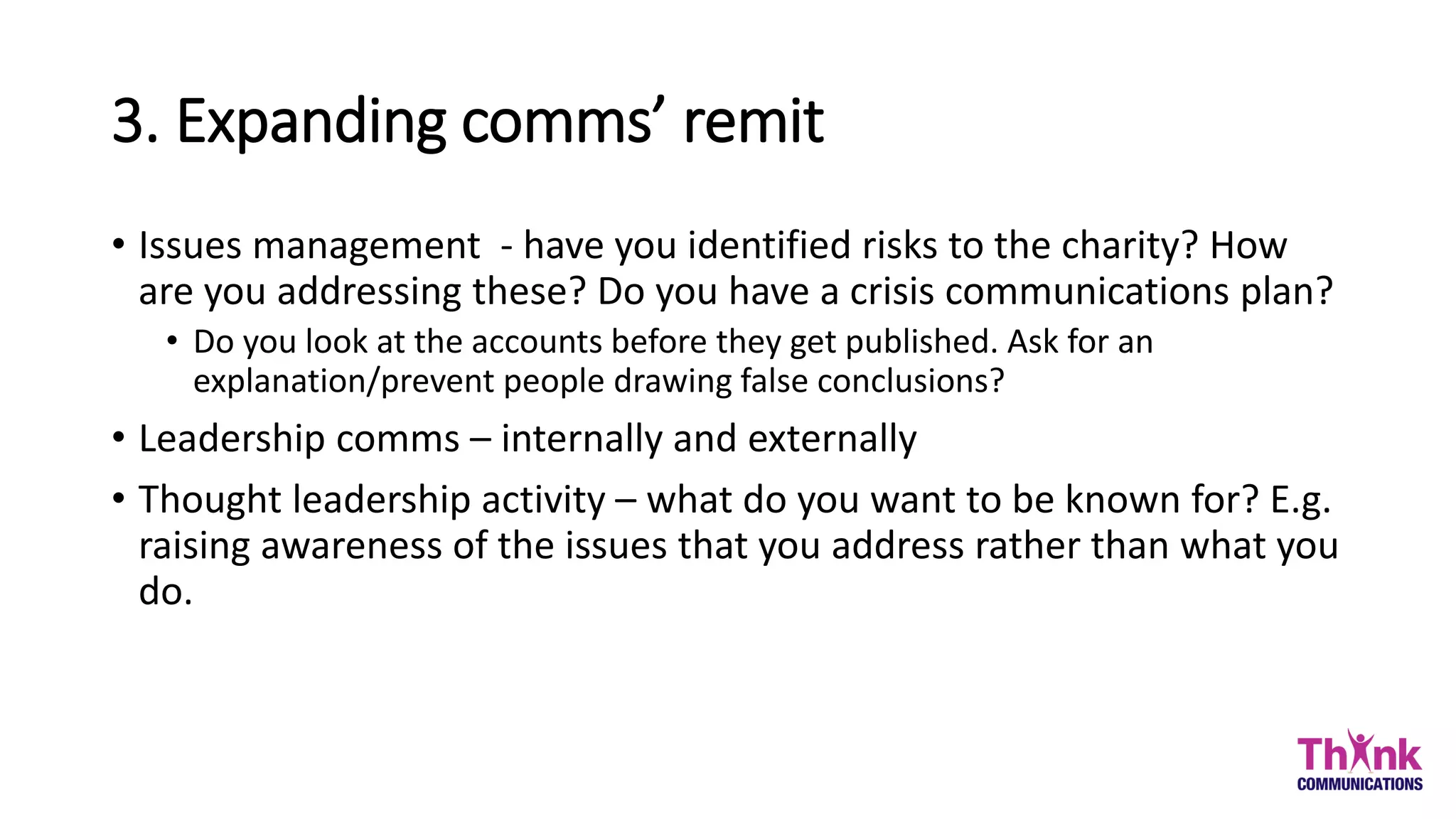 3. Expanding comms’ remit
• Issues management - have you identified risks to the charity? How
are you addressing these? Do you have a crisis communications plan?
• Do you look at the accounts before they get published. Ask for an
explanation/prevent people drawing false conclusions?
• Leadership comms – internally and externally
• Thought leadership activity – what do you want to be known for? E.g.
raising awareness of the issues that you address rather than what you
do.
 