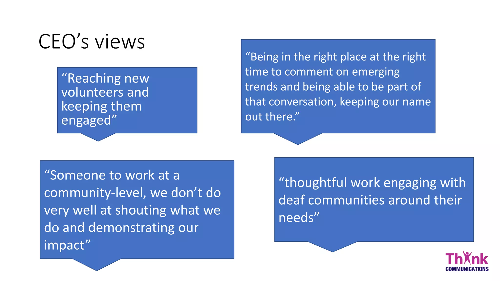 CEO’s views
“Reaching new
volunteers and
keeping them
engaged”
“thoughtful work engaging with
deaf communities around their
needs”
“Being in the right place at the right
time to comment on emerging
trends and being able to be part of
that conversation, keeping our name
out there.”
“Someone to work at a
community-level, we don’t do
very well at shouting what we
do and demonstrating our
impact”
 
