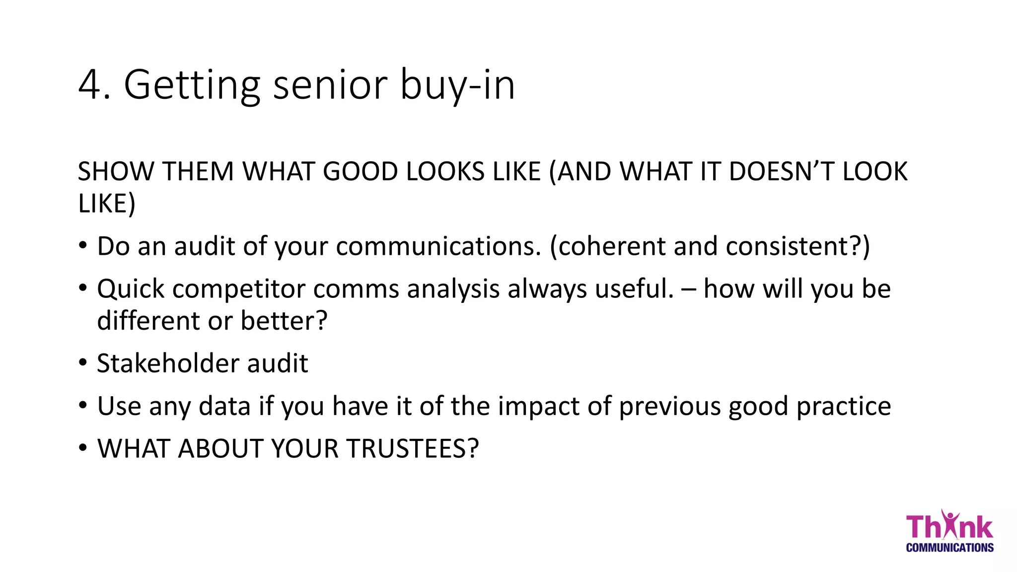 4. Getting senior buy-in
SHOW THEM WHAT GOOD LOOKS LIKE (AND WHAT IT DOESN’T LOOK
LIKE)
• Do an audit of your communications. (coherent and consistent?)
• Quick competitor comms analysis always useful. – how will you be
different or better?
• Stakeholder audit
• Use any data if you have it of the impact of previous good practice
• WHAT ABOUT YOUR TRUSTEES?
 