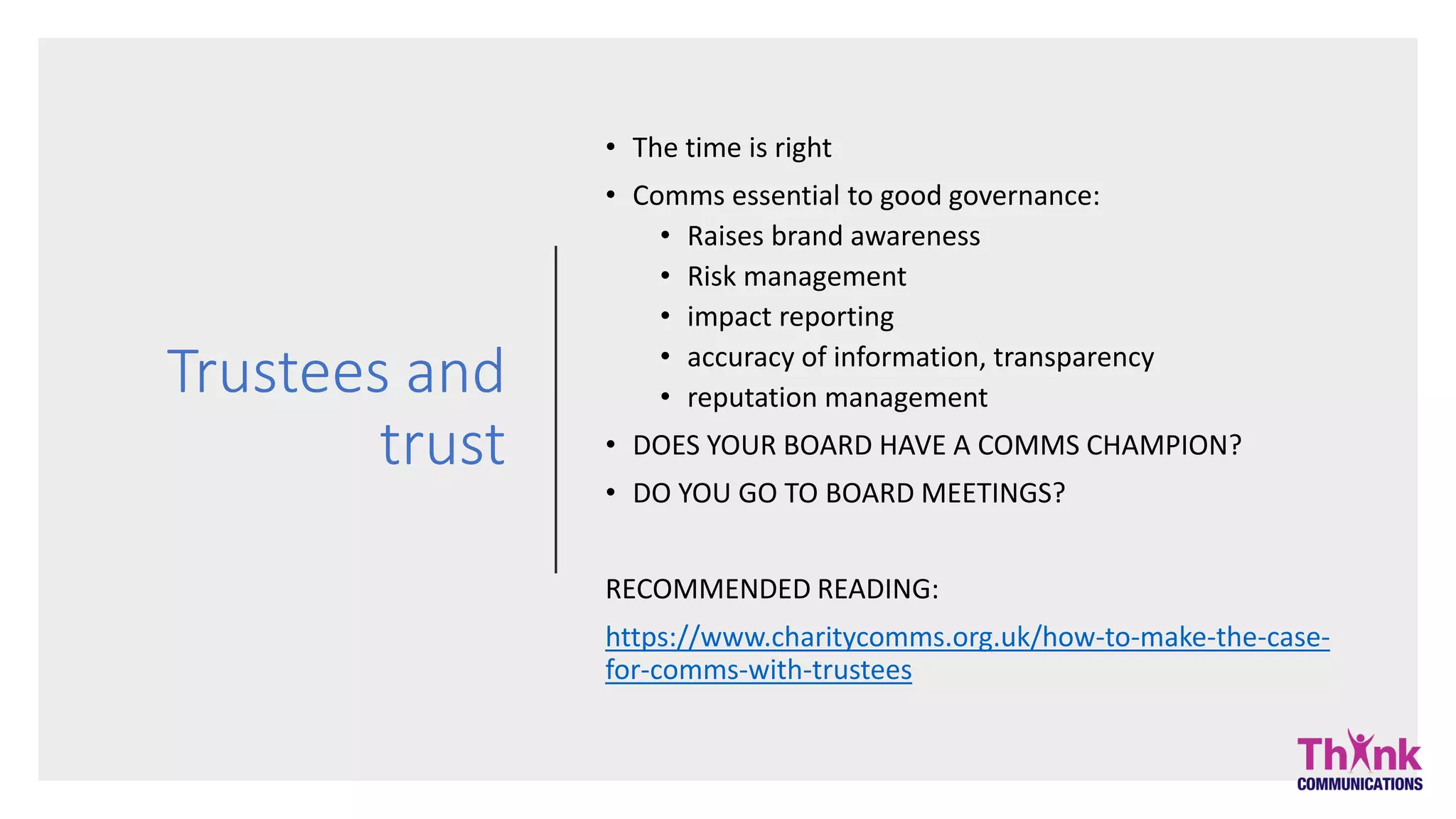Trustees and
trust
• The time is right
• Comms essential to good governance:
• Raises brand awareness
• Risk management
• impact reporting
• accuracy of information, transparency
• reputation management
• DOES YOUR BOARD HAVE A COMMS CHAMPION?
• DO YOU GO TO BOARD MEETINGS?
RECOMMENDED READING:
https://www.charitycomms.org.uk/how-to-make-the-case-
for-comms-with-trustees
 