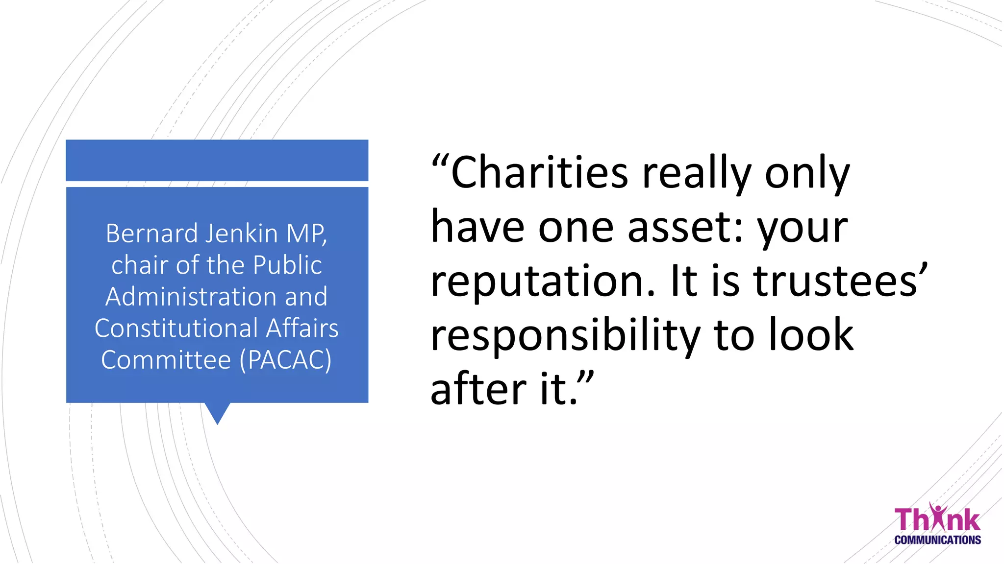 Bernard Jenkin MP,
chair of the Public
Administration and
Constitutional Affairs
Committee (PACAC)
“Charities really only
have one asset: your
reputation. It is trustees’
responsibility to look
after it.”
 