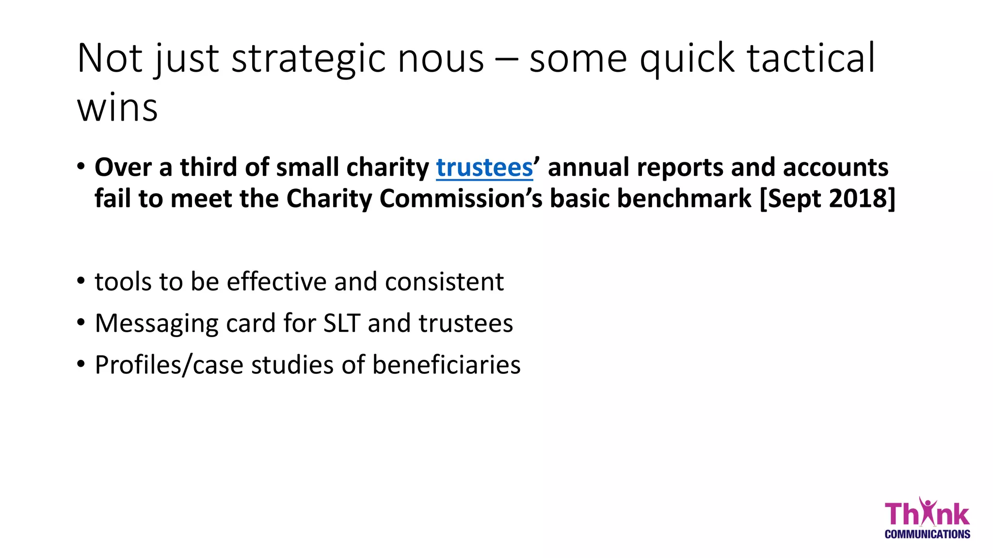 Not just strategic nous – some quick tactical
wins
• Over a third of small charity trustees’ annual reports and accounts
fail to meet the Charity Commission’s basic benchmark [Sept 2018]
• tools to be effective and consistent
• Messaging card for SLT and trustees
• Profiles/case studies of beneficiaries
 
