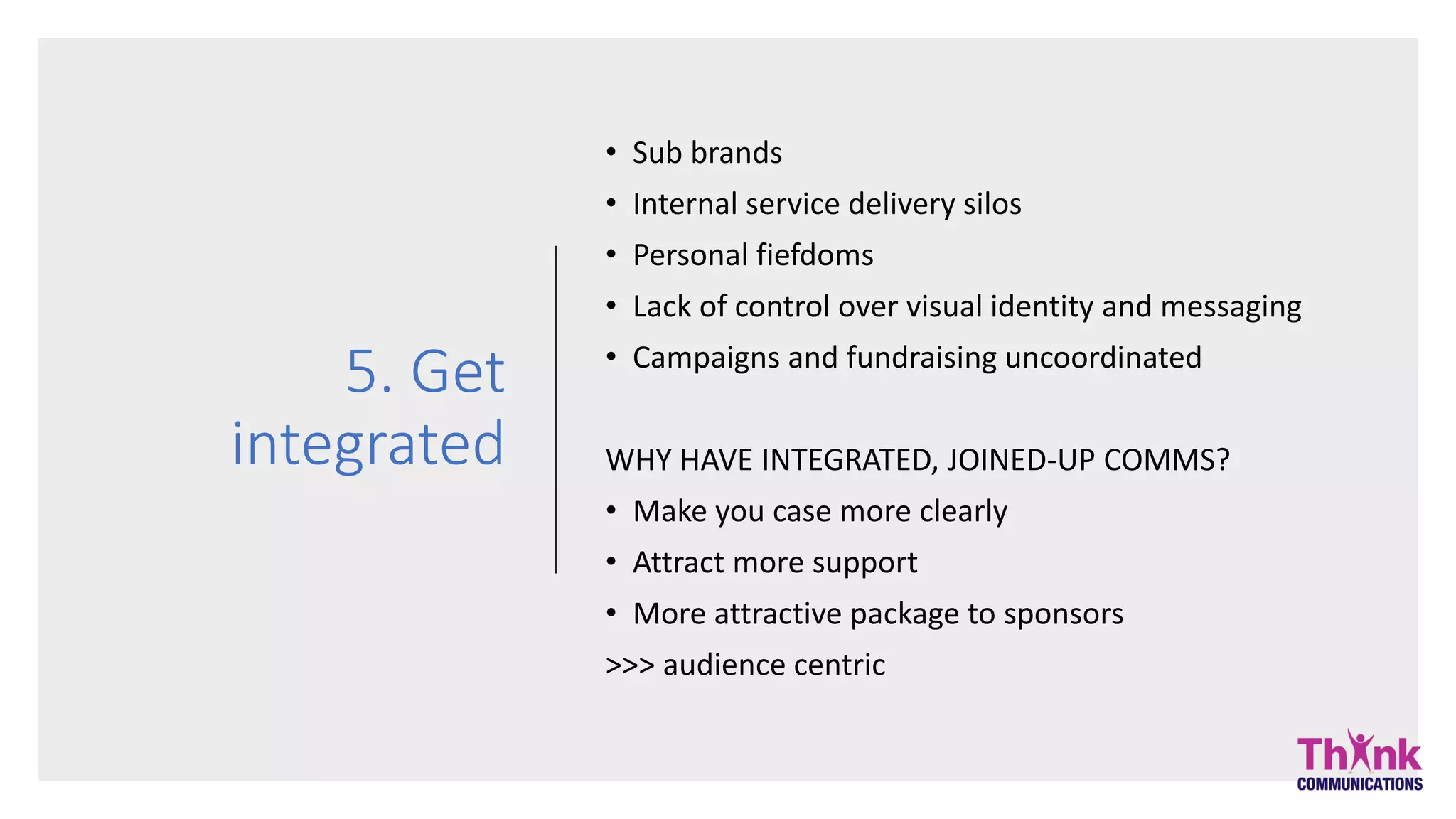 5. Get
integrated
• Sub brands
• Internal service delivery silos
• Personal fiefdoms
• Lack of control over visual identity and messaging
• Campaigns and fundraising uncoordinated
WHY HAVE INTEGRATED, JOINED-UP COMMS?
• Make you case more clearly
• Attract more support
• More attractive package to sponsors
>>> audience centric
 