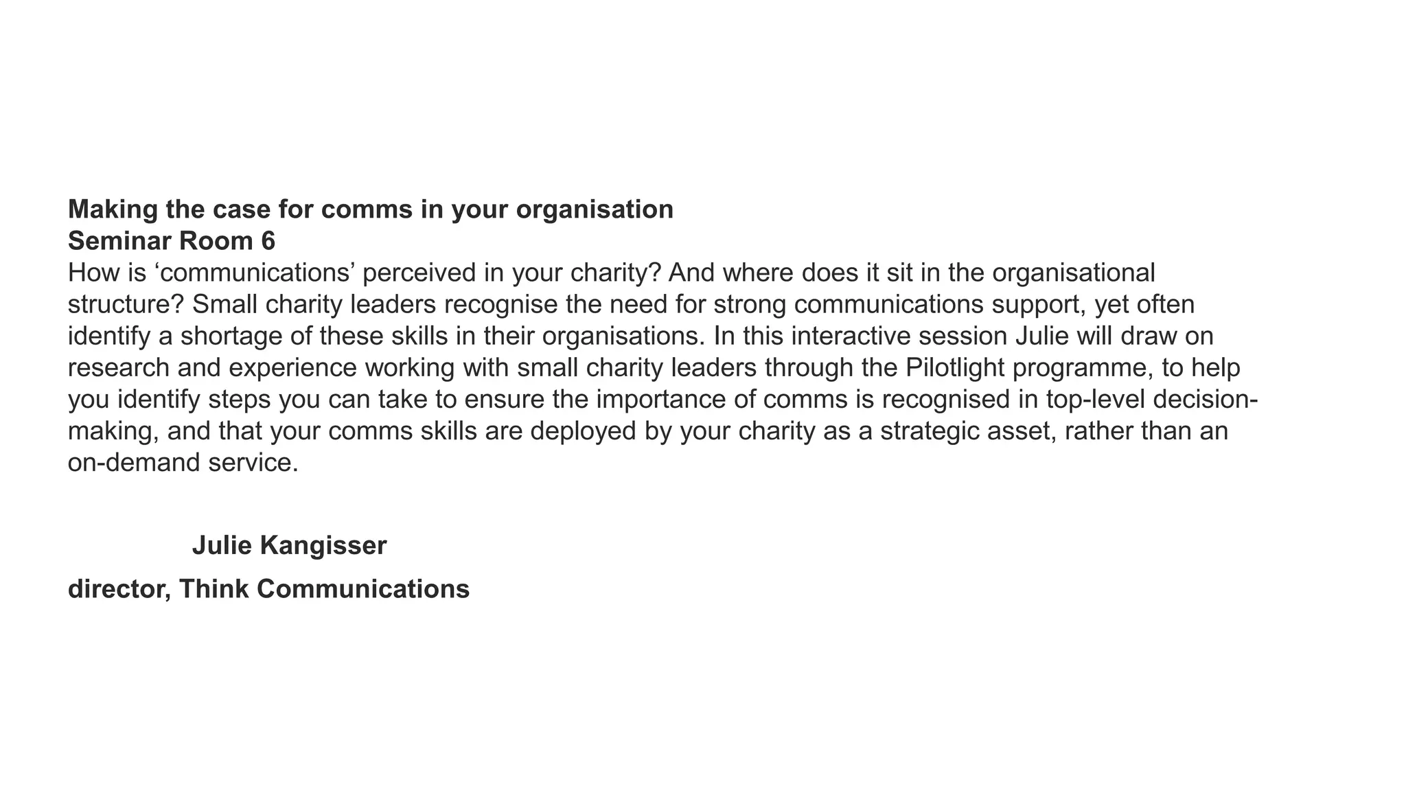 Making the case for comms in your organisation
Seminar Room 6
How is ‘communications’ perceived in your charity? And where does it sit in the organisational
structure? Small charity leaders recognise the need for strong communications support, yet often
identify a shortage of these skills in their organisations. In this interactive session Julie will draw on
research and experience working with small charity leaders through the Pilotlight programme, to help
you identify steps you can take to ensure the importance of comms is recognised in top-level decision-
making, and that your comms skills are deployed by your charity as a strategic asset, rather than an
on-demand service.
Julie Kangisser
director, Think Communications
 