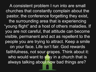A consistent problem I run into are small
churches that constantly complain about the
pastor, the conference forgetting they exist,
the surrounding area that is experiencing
“young flight” and a host of others maladies. If
you are not careful, that attitude can become
visible, permanent and act as repellent to the
people you are trying to attract. Keep a smile
on your face. Life isn’t fair. God rewards
faithfulness, not sour grapes. Think about it:
who would want to stay in a church that is
always talking about how bad things are?
 