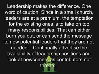 Leadership makes the difference. One
word of caution. Since in a small church,
leaders are at a premium, the temptation
for the existing ones is to take on too
many responsibilities. That can either
burn you out, or can send the message
to new potential leaders that they are not
needed. . Continually advertise the
availability of leadership positions and
look at newcomers as contributors not
threats.
 
