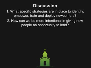 Discussion
1. What specific strategies are in place to identify,
empower, train and deploy newcomers?
2. How can we be more intentional in giving new
people an opportunity to lead?
 