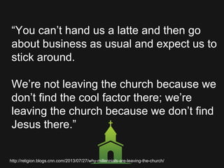 “You can’t hand us a latte and then go
about business as usual and expect us to
stick around.
We’re not leaving the church because we
don’t find the cool factor there; we’re
leaving the church because we don’t find
Jesus there.”
http://religion.blogs.cnn.com/2013/07/27/why-millennials-are-leaving-the-church/
 