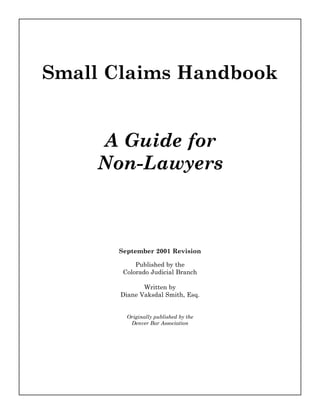 Small Claims Handbook


    A Guide for
    Non-Lawyers



      September 2001 Revision

           Published by the
       Colorado Judicial Branch

             Written by
      Diane Vaksdal Smith, Esq.


        Originally published by the
         Denver Bar Association
 