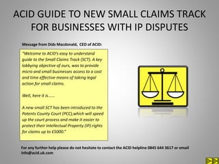 ACID GUIDE TO NEW SMALL CLAIMS TRACK
FOR BUSINESSES WITH IP DISPUTES
“Welcome to ACID’s easy to understand
guide to the Small Claims Track (SCT). A key
lobbying objective of ours, was to provide
micro and small businesses access to a cost
and time effective means of taking legal
action for small claims.
Well, here it is......
A new small SCT has been introduced to the
Patents County Court (PCC),which will speed
up the court process and make it easier to
protect their Intellectual Property (IP) rights
for claims up to £5000.”
For any further help please do not hesitate to contact the ACID helpline 0845 644 3617 or email
info@acid.uk.com
Message from Dids Macdonald, CEO of ACID:
 