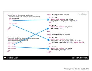 Enable Labs @mark_menard
#smallcodedef valid?
options.each do |option_flag, option_type|
raw_option_value = raw_value_for_option(option_flag)
!
case(option_type)
when :string
!
!
when :integer
!
!
!
end
end
end
def value (option_flag)
raw_option_value = raw_value_for_option(option_flag)
return nil unless raw_option_value
option_type = options[option_flag]
!
return case(option_type)
when :string
!
when :integer
!
when :boolean
!
end
end
class StringOption < Option
!
def valid?
!
!
end
!
def value
!
!
end
end
!
class IntegerOption < Option
!
def valid?
!
!
!
end
!
def value
!
!
end
end
class StringOption < Option
!
def valid?
return true unless raw_value
raw_value && raw_value.length > 2
end
!
def value
!
!
end
end
!
class IntegerOption < Option
!
def valid?
return true unless raw_value
(raw_value && raw_value.length > 2) &&
(Integer(raw_value[2..-1]) rescue false)
end
!
def value
!
!
end
end
class StringOption < Option
!
def valid?
return true unless raw_value
raw_value && raw_value.length > 2
end
!
def value
return nil unless raw_value
raw_value[2..-1]
end
end
!
class IntegerOption < Option
!
def valid?
return true unless raw_value
(raw_value && raw_value.length > 2) &&
(Integer(raw_value[2..-1]) rescue false)
end
!
def value
return nil unless raw_value
Integer(raw_value[2..-1])
end
end
Refactoring to Small Code 16x9 - April 24, 2014
 