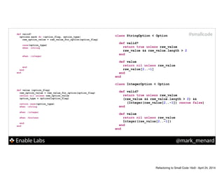 Enable Labs @mark_menard
#smallcodedef valid?
options.each do |option_flag, option_type|
raw_option_value = raw_value_for_option(option_flag)
!
case(option_type)
when :string
!
!
when :integer
!
!
!
end
end
end
def value (option_flag)
raw_option_value = raw_value_for_option(option_flag)
return nil unless raw_option_value
option_type = options[option_flag]
!
return case(option_type)
when :string
!
when :integer
!
when :boolean
!
end
end
class StringOption < Option
!
def valid?
!
!
end
!
def value
!
!
end
end
!
class IntegerOption < Option
!
def valid?
!
!
!
end
!
def value
!
!
end
end
class StringOption < Option
!
def valid?
return true unless raw_value
raw_value && raw_value.length > 2
end
!
def value
!
!
end
end
!
class IntegerOption < Option
!
def valid?
return true unless raw_value
(raw_value && raw_value.length > 2) &&
(Integer(raw_value[2..-1]) rescue false)
end
!
def value
!
!
end
end
class StringOption < Option
!
def valid?
return true unless raw_value
raw_value && raw_value.length > 2
end
!
def value
return nil unless raw_value
raw_value[2..-1]
end
end
!
class IntegerOption < Option
!
def valid?
return true unless raw_value
(raw_value && raw_value.length > 2) &&
(Integer(raw_value[2..-1]) rescue false)
end
!
def value
return nil unless raw_value
Integer(raw_value[2..-1])
end
end
Refactoring to Small Code 16x9 - April 24, 2014
 