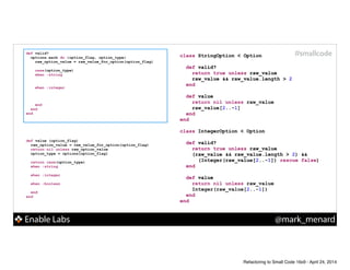 Enable Labs @mark_menard
#smallcodedef valid?
options.each do |option_flag, option_type|
raw_option_value = raw_value_for_option(option_flag)
!
case(option_type)
when :string
!
!
when :integer
!
!
!
end
end
end
def value (option_flag)
raw_option_value = raw_value_for_option(option_flag)
return nil unless raw_option_value
option_type = options[option_flag]
!
return case(option_type)
when :string
!
when :integer
!
when :boolean
!
end
end
class StringOption < Option
!
def valid?
!
!
end
!
def value
!
!
end
end
!
class IntegerOption < Option
!
def valid?
!
!
!
end
!
def value
!
!
end
end
class StringOption < Option
!
def valid?
return true unless raw_value
raw_value && raw_value.length > 2
end
!
def value
!
!
end
end
!
class IntegerOption < Option
!
def valid?
return true unless raw_value
(raw_value && raw_value.length > 2) &&
(Integer(raw_value[2..-1]) rescue false)
end
!
def value
!
!
end
end
class StringOption < Option
!
def valid?
return true unless raw_value
raw_value && raw_value.length > 2
end
!
def value
return nil unless raw_value
raw_value[2..-1]
end
end
!
class IntegerOption < Option
!
def valid?
return true unless raw_value
(raw_value && raw_value.length > 2) &&
(Integer(raw_value[2..-1]) rescue false)
end
!
def value
return nil unless raw_value
Integer(raw_value[2..-1])
end
end
Refactoring to Small Code 16x9 - April 24, 2014
 