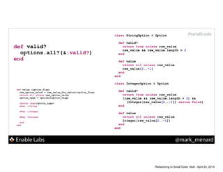 Enable Labs @mark_menard
#smallcode
def value (option_flag)
raw_option_value = raw_value_for_option(option_flag)
return nil unless raw_option_value
option_type = options[option_flag]
!
return case(option_type)
when :string
!
when :integer
!
when :boolean
!
end
end
class StringOption < Option
!
def valid?
!
!
end
!
def value
!
!
end
end
!
class IntegerOption < Option
!
def valid?
!
!
!
end
!
def value
!
!
end
end
def valid?
options.all?(&:valid?)
end
class StringOption < Option
!
def valid?
return true unless raw_value
raw_value && raw_value.length > 2
end
!
def value
!
!
end
end
!
class IntegerOption < Option
!
def valid?
return true unless raw_value
(raw_value && raw_value.length > 2) &&
(Integer(raw_value[2..-1]) rescue false)
end
!
def value
!
!
end
end
class StringOption < Option
!
def valid?
return true unless raw_value
raw_value && raw_value.length > 2
end
!
def value
return nil unless raw_value
raw_value[2..-1]
end
end
!
class IntegerOption < Option
!
def valid?
return true unless raw_value
(raw_value && raw_value.length > 2) &&
(Integer(raw_value[2..-1]) rescue false)
end
!
def value
return nil unless raw_value
Integer(raw_value[2..-1])
end
end
Refactoring to Small Code 16x9 - April 24, 2014
 
