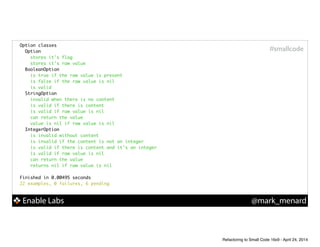 Enable Labs @mark_menard
#smallcode
Option classes	
Option	
stores it's flag	
stores it's raw value	
BooleanOption	
is true if the raw value is present	
is false if the raw value is nil	
is valid	
StringOption	
invalid when there is no content	
is valid if there is content	
is valid if raw value is nil	
can return the value	
value is nil if raw value is nil	
IntegerOption	
is invalid without content	
is invalid if the content is not an integer	
is valid if there is content and it's an integer	
is valid if raw value is nil	
can return the value	
returns nil if raw value is nil	
!
Finished in 0.00495 seconds	
22 examples, 0 failures, 6 pending	
Refactoring to Small Code 16x9 - April 24, 2014
 