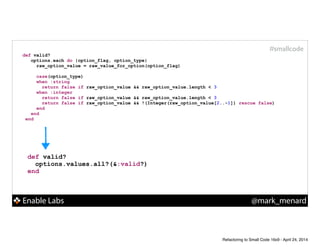 Enable Labs @mark_menard
#smallcode
def valid?
options.values.all?(&:valid?)
end
def valid?
options.each do |option_flag, option_type|
raw_option_value = raw_value_for_option(option_flag)
!
case(option_type)
when :string
return false if raw_option_value && raw_option_value.length < 3
when :integer
return false if raw_option_value && raw_option_value.length < 3
return false if raw_option_value && !(Integer(raw_option_value[2..-1]) rescue false)
end
end
end
Refactoring to Small Code 16x9 - April 24, 2014
 