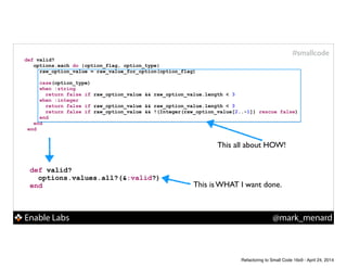 Enable Labs @mark_menard
#smallcode
def valid?
options.values.all?(&:valid?)
end
def valid?
options.each do |option_flag, option_type|
raw_option_value = raw_value_for_option(option_flag)
!
case(option_type)
when :string
return false if raw_option_value && raw_option_value.length < 3
when :integer
return false if raw_option_value && raw_option_value.length < 3
return false if raw_option_value && !(Integer(raw_option_value[2..-1]) rescue false)
end
end
end
This all about HOW!
This is WHAT I want done.
Refactoring to Small Code 16x9 - April 24, 2014
 