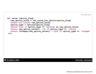Enable Labs @mark_menard
#smallcode
def value (option_flag)
raw_option_value = raw_value_for_option(option_flag)
return nil unless raw_option_value
option_type = options[option_flag]
return true if option_type == :boolean && raw_option_value
return raw_option_value[2..-1] if option_type == :string
return (Integer(raw_option_value[2..-1])) if option_type == :integer
end
Refactoring to Small Code 16x9 - April 24, 2014
 