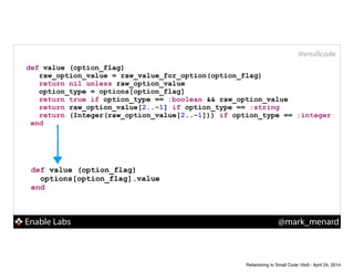 Enable Labs @mark_menard
#smallcode
def value (option_flag)
options[option_flag].value
end
def value (option_flag)
raw_option_value = raw_value_for_option(option_flag)
return nil unless raw_option_value
option_type = options[option_flag]
return true if option_type == :boolean && raw_option_value
return raw_option_value[2..-1] if option_type == :string
return (Integer(raw_option_value[2..-1])) if option_type == :integer
end
Refactoring to Small Code 16x9 - April 24, 2014
 