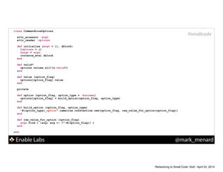 Enable Labs @mark_menard
#smallcode
class CommandLineOptions
!
attr_accessor :argv
attr_reader :options
!
def initialize (argv = [], &block)
@options = {}
@argv = argv
instance_eval &block
end
!
def valid?
options.values.all?(&:valid?)
end
!
def value (option_flag)
options[option_flag].value
end
!
private
!
def option (option_flag, option_type = :boolean)
options[option_flag] = build_option(option_flag, option_type)
end
!
def build_option (option_flag, option_type)
"#{option_type}_option".camelize.constantize.new(option_flag, raw_value_for_option(option_flag))
end
!
def raw_value_for_option (option_flag)
argv.find { |arg| arg =~ /^-#{option_flag}/ }
end
!
end
Refactoring to Small Code 16x9 - April 24, 2014
 