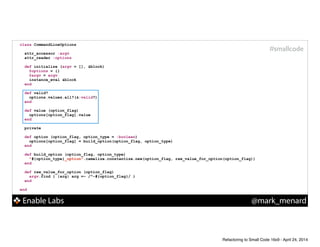 Enable Labs @mark_menard
#smallcode
class CommandLineOptions
!
attr_accessor :argv
attr_reader :options
!
def initialize (argv = [], &block)
@options = {}
@argv = argv
instance_eval &block
end
!
def valid?
options.values.all?(&:valid?)
end
!
def value (option_flag)
options[option_flag].value
end
!
private
!
def option (option_flag, option_type = :boolean)
options[option_flag] = build_option(option_flag, option_type)
end
!
def build_option (option_flag, option_type)
"#{option_type}_option".camelize.constantize.new(option_flag, raw_value_for_option(option_flag))
end
!
def raw_value_for_option (option_flag)
argv.find { |arg| arg =~ /^-#{option_flag}/ }
end
!
end
Refactoring to Small Code 16x9 - April 24, 2014
 