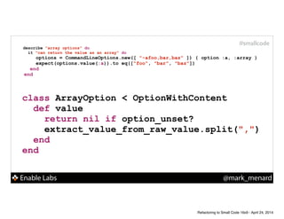 Enable Labs @mark_menard
#smallcode
describe "array options" do
it "can return the value as an array" do
options = CommandLineOptions.new([ "-afoo,bar,baz" ]) { option :a, :array }
expect(options.value(:a)).to eq(["foo", "bar", "baz"])
end
end
class ArrayOption < OptionWithContent
def value
return nil if option_unset?
extract_value_from_raw_value.split(",")
end
end
Refactoring to Small Code 16x9 - April 24, 2014
 
