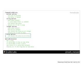 Enable Labs @mark_menard
#smallcodeCommandLineOptions	
boolean options	
are true if present	
are false if absent	
string options	
must have content	
is valid when there is content	
can return the value	
return nil if not in argv	
integer options	
must have content	
must be an integer	
can return the value as an integer	
returns nil if not in argv	
array options	
can return the value as an array	
!
OptionWithContent	
has a flag	
is valid when it has no raw value	
is valid when it has a value	
can return it's value when present	
returns nil if the flag has no raw value	
Refactoring to Small Code 16x9 - April 24, 2014
 