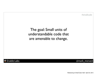 Enable Labs @mark_menard
#smallcode
The goal: Small units of
understandable code that
are amenable to change.
Refactoring to Small Code 16x9 - April 24, 2014
 