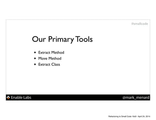 Enable Labs @mark_menard
#smallcode
Our Primary Tools
• Extract Method!
• Move Method!
• Extract Class
Refactoring to Small Code 16x9 - April 24, 2014
 