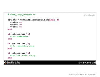 Enable Labs @mark_menard
#smallcode# some_ruby_program -v
!
options = CommandLineOptions.new(ARGV) do
option :c
option :v
option :e
end
!
if options.has(:c)
# Do something
end
!
if options.has(:v)
# Do something else
end
!
if options.has(:e)
# Do the other thing
end
Refactoring to Small Code 16x9 - April 24, 2014
 