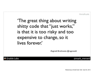 Enable Labs @mark_menard
#smallcode
‘The great thing about writing
shitty code that “just works,”
is that it is too risky and too
expensive to change, so it
lives forever.’!
!
!
-Reginald Braithwaite @raganwald
Refactoring to Small Code 16x9 - April 24, 2014
 