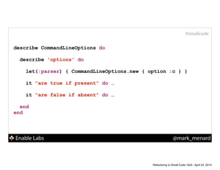 Enable Labs @mark_menard
#smallcode
describe CommandLineOptions do
!
describe 'options' do
!
let(:parser) { CommandLineOptions.new { option :c } }
!
it "are true if present" do …
!
it "are false if absent" do …
end
end
Refactoring to Small Code 16x9 - April 24, 2014
 