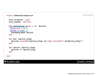 Enable Labs @mark_menard
#smallcodeclass CommandLineOptions
!
attr_accessor :argv
attr_reader :options
!
def initialize (argv = [], &block)
@options = []
@argv = argv
instance_eval &block
end
!
def has (option_flag)
options.include?(option_flag) && argv.include?("-#{option_flag}")
end
!
def option (option_flag)
options << option_flag
end
!
end
Refactoring to Small Code 16x9 - April 24, 2014
 