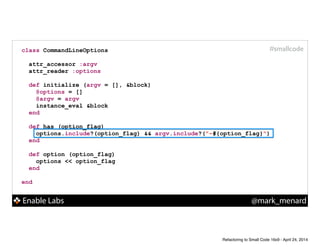 Enable Labs @mark_menard
#smallcodeclass CommandLineOptions
!
attr_accessor :argv
attr_reader :options
!
def initialize (argv = [], &block)
@options = []
@argv = argv
instance_eval &block
end
!
def has (option_flag)
options.include?(option_flag) && argv.include?("-#{option_flag}")
end
!
def option (option_flag)
options << option_flag
end
!
end
Refactoring to Small Code 16x9 - April 24, 2014
 