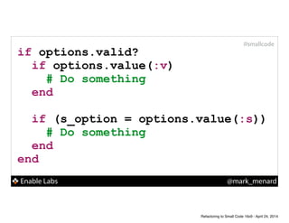 Enable Labs @mark_menard
#smallcode
if options.valid?
if options.value(:v)
# Do something
end
!
if (s_option = options.value(:s))
# Do something
end
end
Refactoring to Small Code 16x9 - April 24, 2014
 