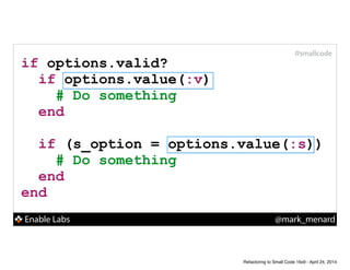 Enable Labs @mark_menard
#smallcode
if options.valid?
if options.value(:v)
# Do something
end
!
if (s_option = options.value(:s))
# Do something
end
end
Refactoring to Small Code 16x9 - April 24, 2014
 