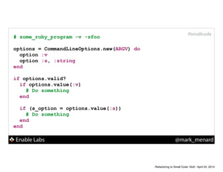 Enable Labs @mark_menard
#smallcode
# some_ruby_program -v -sfoo
!
options = CommandLineOptions.new(ARGV) do
option :v
option :s, :string
end
!
if options.valid?
if options.value(:v)
# Do something
end
!
if (s_option = options.value(:s))
# Do something
end
end
Refactoring to Small Code 16x9 - April 24, 2014
 