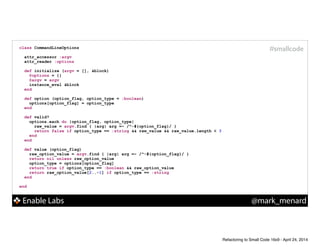 Enable Labs @mark_menard
#smallcodeclass CommandLineOptions
!
attr_accessor :argv
attr_reader :options
!
def initialize (argv = [], &block)
@options = {}
@argv = argv
instance_eval &block
end
!
def option (option_flag, option_type = :boolean)
options[option_flag] = option_type
end
!
def valid?
options.each do |option_flag, option_type|
raw_value = argv.find { |arg| arg =~ /^-#{option_flag}/ }
return false if option_type == :string && raw_value && raw_value.length < 3
end
end
!
def value (option_flag)
raw_option_value = argv.find { |arg| arg =~ /^-#{option_flag}/ }
return nil unless raw_option_value
option_type = options[option_flag]
return true if option_type == :boolean && raw_option_value
return raw_option_value[2..-1] if option_type == :string
end
!
end
Refactoring to Small Code 16x9 - April 24, 2014
 