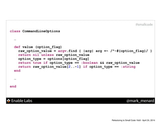 Enable Labs @mark_menard
#smallcode
class CommandLineOptions
!
…
!
def value (option_flag)
raw_option_value = argv.find { |arg| arg =~ /^-#{option_flag}/ }
return nil unless raw_option_value
option_type = options[option_flag]
return true if option_type == :boolean && raw_option_value
return raw_option_value[2..-1] if option_type == :string
end
!
…
!
end
Refactoring to Small Code 16x9 - April 24, 2014
 