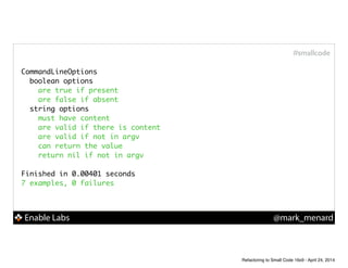 Enable Labs @mark_menard
#smallcode
CommandLineOptions	
boolean options	
are true if present	
are false if absent	
string options	
must have content	
are valid if there is content	
are valid if not in argv	
can return the value	
return nil if not in argv	
!
Finished in 0.00401 seconds	
7 examples, 0 failures
Refactoring to Small Code 16x9 - April 24, 2014
 