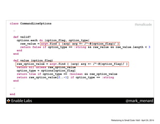 Enable Labs @mark_menard
#smallcodeclass CommandLineOptions
!
…
!
def valid?
options.each do |option_flag, option_type|
raw_value = argv.find { |arg| arg =~ /^-#{option_flag}/ }
return false if option_type == :string && raw_value && raw_value.length < 3
end
end
!
def value (option_flag)
raw_option_value = argv.find { |arg| arg =~ /^-#{option_flag}/ }
return nil unless raw_option_value
option_type = options[option_flag]
return true if option_type == :boolean && raw_option_value
return raw_option_value[2..-1] if option_type == :string
end
!
…
!
end
Refactoring to Small Code 16x9 - April 24, 2014
 