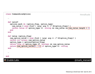 Enable Labs @mark_menard
#smallcodeclass CommandLineOptions
!
…
!
def valid?
options.each do |option_flag, option_type|
raw_value = argv.find { |arg| arg =~ /^-#{option_flag}/ }
return false if option_type == :string && raw_value && raw_value.length < 3
end
end
!
def value (option_flag)
raw_option_value = argv.find { |arg| arg =~ /^-#{option_flag}/ }
return nil unless raw_option_value
option_type = options[option_flag]
return true if option_type == :boolean && raw_option_value
return raw_option_value[2..-1] if option_type == :string
end
!
…
!
end
Refactoring to Small Code 16x9 - April 24, 2014
 
