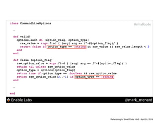Enable Labs @mark_menard
#smallcodeclass CommandLineOptions
!
…
!
def valid?
options.each do |option_flag, option_type|
raw_value = argv.find { |arg| arg =~ /^-#{option_flag}/ }
return false if option_type == :string && raw_value && raw_value.length < 3
end
end
!
def value (option_flag)
raw_option_value = argv.find { |arg| arg =~ /^-#{option_flag}/ }
return nil unless raw_option_value
option_type = options[option_flag]
return true if option_type == :boolean && raw_option_value
return raw_option_value[2..-1] if option_type == :string
end
!
…
!
end
Refactoring to Small Code 16x9 - April 24, 2014
 
