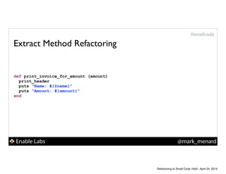 Enable Labs @mark_menard
#smallcode
Extract Method Refactoring
def print_invoice_for_amount (amount)
print_header
puts "Name: #{@name}"
puts "Amount: #{amount}"
end
Refactoring to Small Code 16x9 - April 24, 2014
 