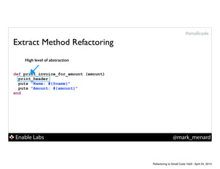 Enable Labs @mark_menard
#smallcode
Extract Method Refactoring
def print_invoice_for_amount (amount)
print_header
puts "Name: #{@name}"
puts "Amount: #{amount}"
end
High level of abstraction
Refactoring to Small Code 16x9 - April 24, 2014
 
